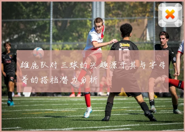 雄鹿队对三球的兴趣源于其与字母哥的搭档潜力分析