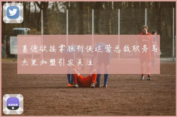 基德欲接掌独行侠运营总裁职务乌杰里加盟引发关注