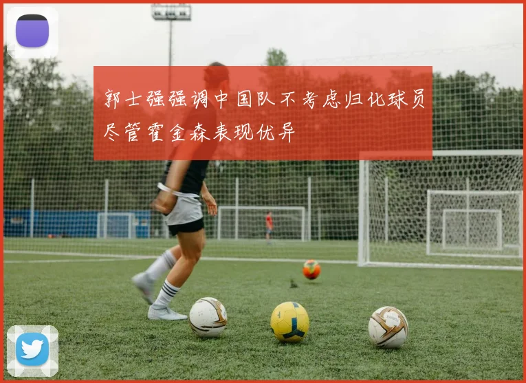 郭士强强调中国队不考虑归化球员尽管霍金森表现优异