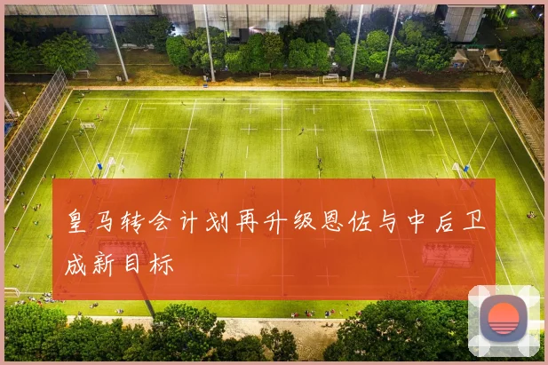皇马转会计划再升级恩佐与中后卫成新目标