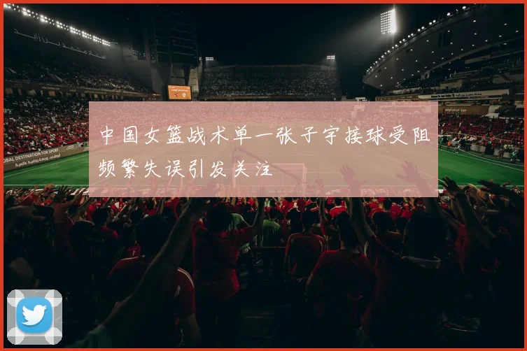 中国女篮战术单一张子宇接球受阻频繁失误引发关注