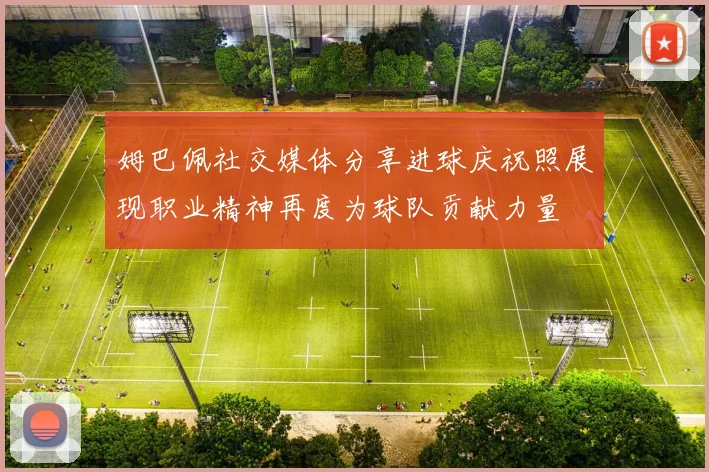 姆巴佩社交媒体分享进球庆祝照展现职业精神再度为球队贡献力量