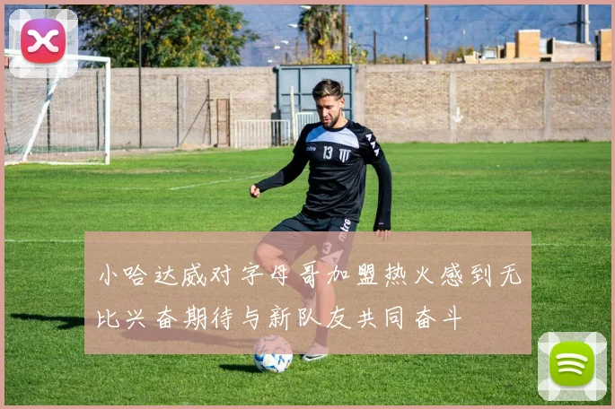 小哈达威对字母哥加盟热火感到无比兴奋期待与新队友共同奋斗