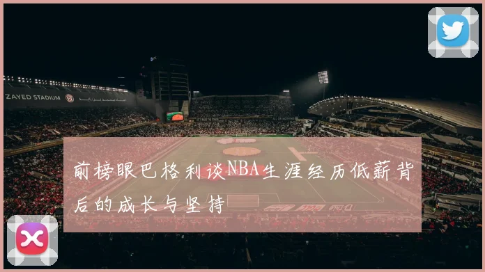 前榜眼巴格利谈NBA生涯经历低薪背后的成长与坚持