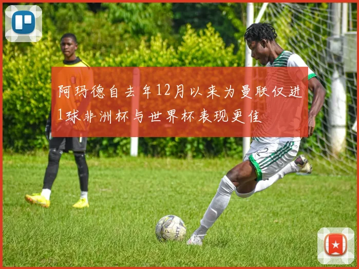 阿玛德自去年12月以来为曼联仅进1球非洲杯与世界杯表现更佳