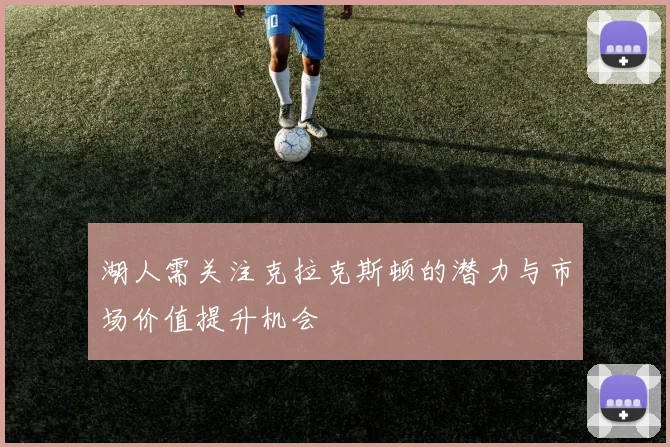 湖人需关注克拉克斯顿的潜力与市场价值提升机会