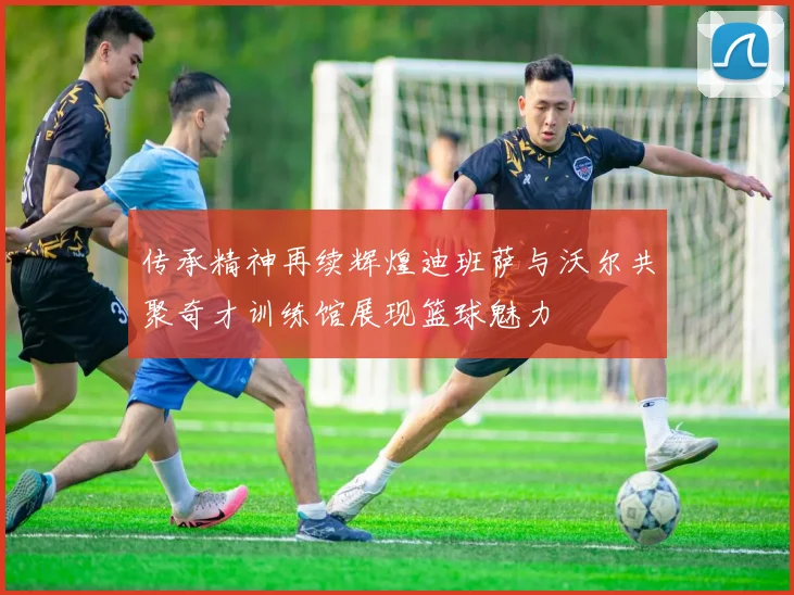 传承精神再续辉煌迪班萨与沃尔共聚奇才训练馆展现篮球魅力