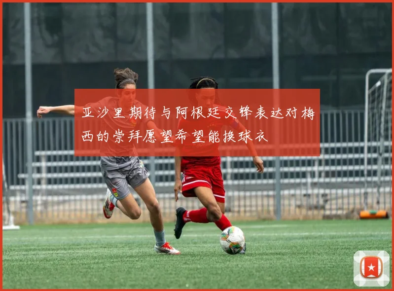 亚沙里期待与阿根廷交锋表达对梅西的崇拜愿望希望能换球衣