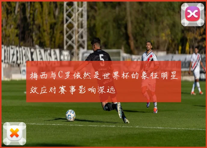 梅西与C罗依然是世界杯的象征明星效应对赛事影响深远